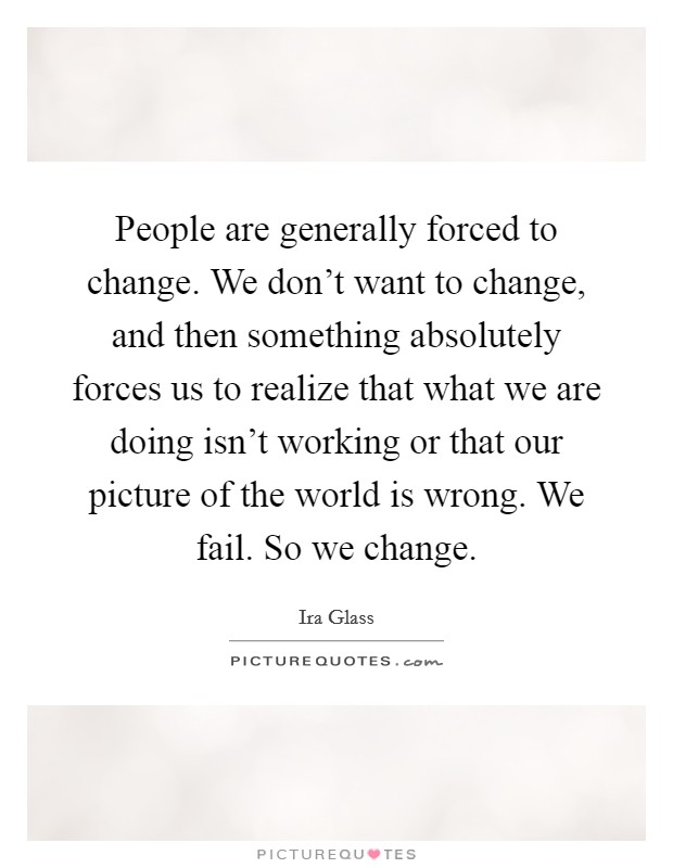 People are generally forced to change. We don't want to change, and then something absolutely forces us to realize that what we are doing isn't working or that our picture of the world is wrong. We fail. So we change. Picture Quote #1