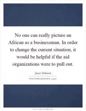 No one can really picture an African as a businessman. In order to change the current situation, it would be helpful if the aid organizations were to pull out Picture Quote #1