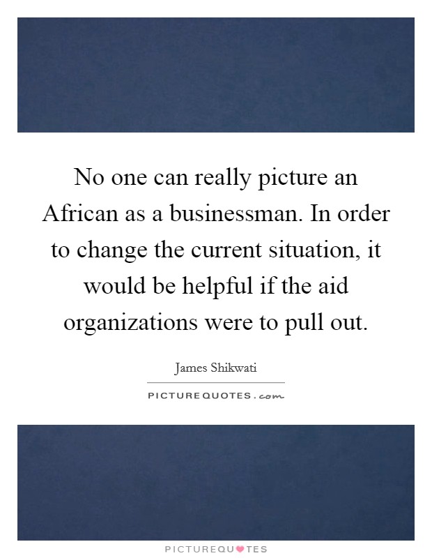 No one can really picture an African as a businessman. In order to change the current situation, it would be helpful if the aid organizations were to pull out. Picture Quote #1