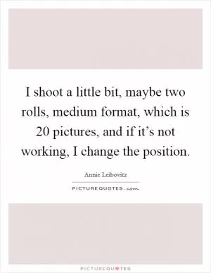 I shoot a little bit, maybe two rolls, medium format, which is 20 pictures, and if it’s not working, I change the position Picture Quote #1