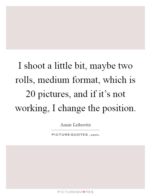 I shoot a little bit, maybe two rolls, medium format, which is 20 pictures, and if it's not working, I change the position. Picture Quote #1