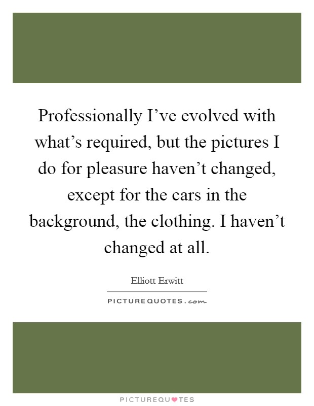 Professionally I've evolved with what's required, but the pictures I do for pleasure haven't changed, except for the cars in the background, the clothing. I haven't changed at all. Picture Quote #1