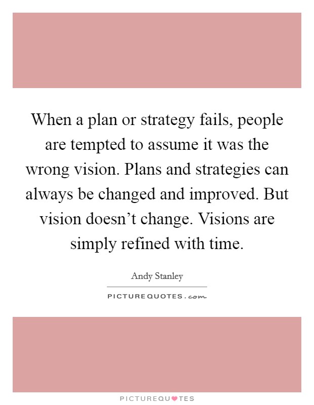 When a plan or strategy fails, people are tempted to assume it was the wrong vision. Plans and strategies can always be changed and improved. But vision doesn't change. Visions are simply refined with time. Picture Quote #1