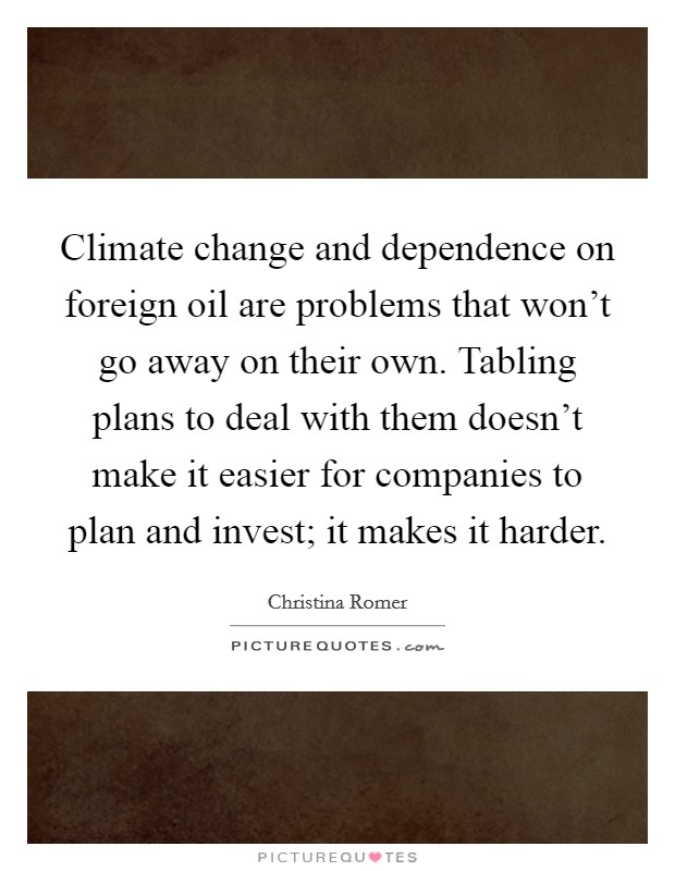 Climate change and dependence on foreign oil are problems that won't go away on their own. Tabling plans to deal with them doesn't make it easier for companies to plan and invest; it makes it harder. Picture Quote #1