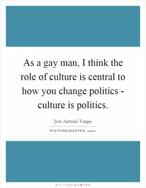 As a gay man, I think the role of culture is central to how you change politics - culture is politics Picture Quote #1