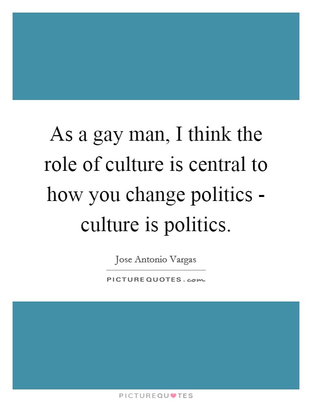 As a gay man, I think the role of culture is central to how you change politics - culture is politics. Picture Quote #1