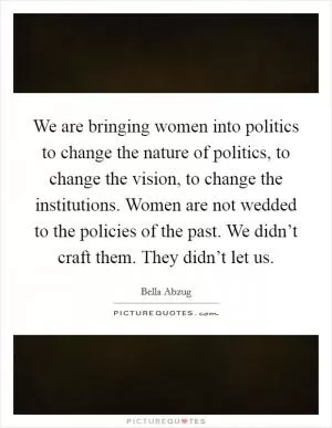 We are bringing women into politics to change the nature of politics, to change the vision, to change the institutions. Women are not wedded to the policies of the past. We didn’t craft them. They didn’t let us Picture Quote #1