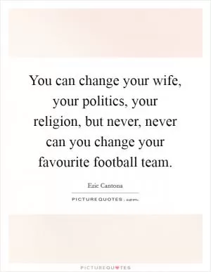 You can change your wife, your politics, your religion, but never, never can you change your favourite football team Picture Quote #1