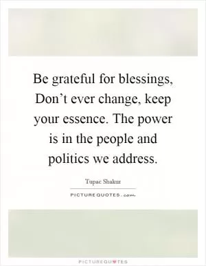 Be grateful for blessings, Don’t ever change, keep your essence. The power is in the people and politics we address Picture Quote #1