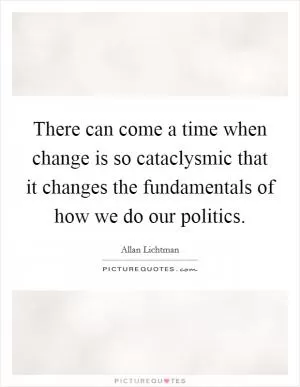 There can come a time when change is so cataclysmic that it changes the fundamentals of how we do our politics Picture Quote #1