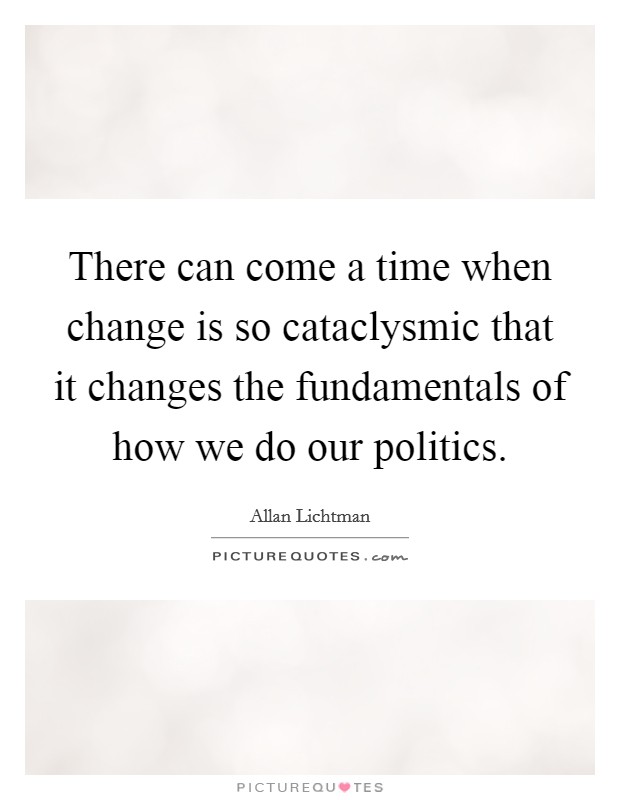 There can come a time when change is so cataclysmic that it changes the fundamentals of how we do our politics. Picture Quote #1