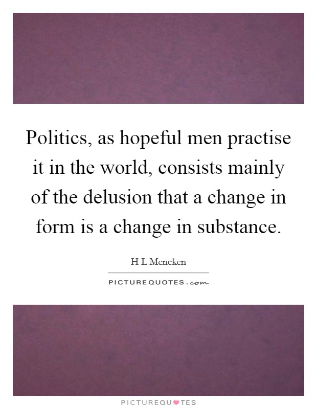 Politics, as hopeful men practise it in the world, consists mainly of the delusion that a change in form is a change in substance. Picture Quote #1