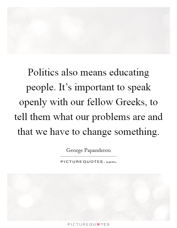 Politics also means educating people. It's important to speak openly with our fellow Greeks, to tell them what our problems are and that we have to change something. Picture Quote #1