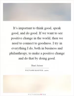 It’s important to think good, speak good, and do good. If we want to see positive change in the world, then we need to connect to goodness. I try in everything I do, both in business and philanthropy, to make a positive change and do that by doing good Picture Quote #1