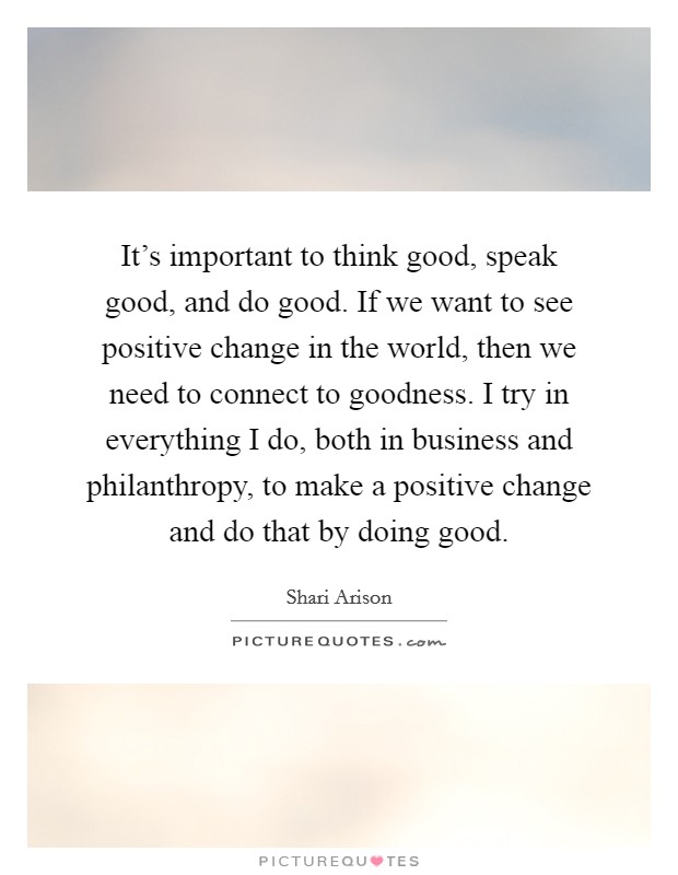 It's important to think good, speak good, and do good. If we want to see positive change in the world, then we need to connect to goodness. I try in everything I do, both in business and philanthropy, to make a positive change and do that by doing good. Picture Quote #1