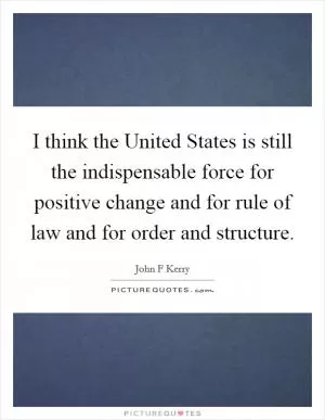 I think the United States is still the indispensable force for positive change and for rule of law and for order and structure Picture Quote #1