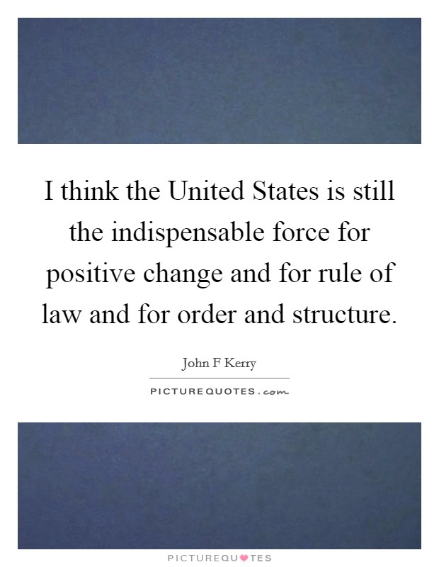 I think the United States is still the indispensable force for positive change and for rule of law and for order and structure. Picture Quote #1