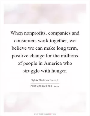 When nonprofits, companies and consumers work together, we believe we can make long term, positive change for the millions of people in America who struggle with hunger Picture Quote #1