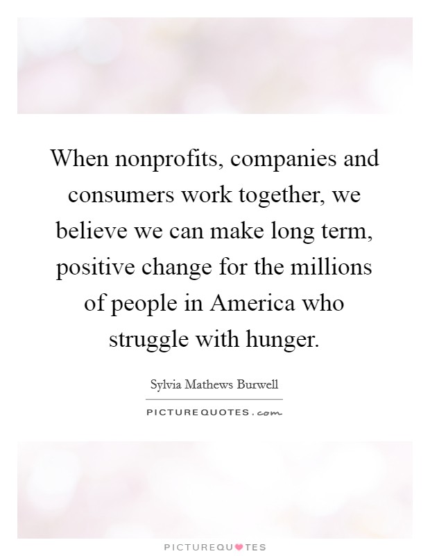 When nonprofits, companies and consumers work together, we believe we can make long term, positive change for the millions of people in America who struggle with hunger. Picture Quote #1