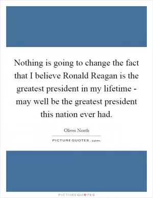 Nothing is going to change the fact that I believe Ronald Reagan is the greatest president in my lifetime - may well be the greatest president this nation ever had Picture Quote #1