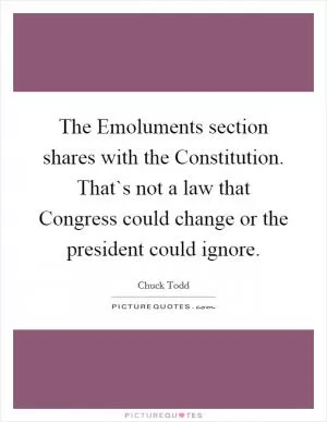 The Emoluments section shares with the Constitution. That`s not a law that Congress could change or the president could ignore Picture Quote #1