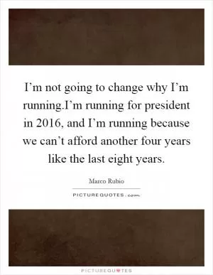 I’m not going to change why I’m running.I’m running for president in 2016, and I’m running because we can’t afford another four years like the last eight years Picture Quote #1