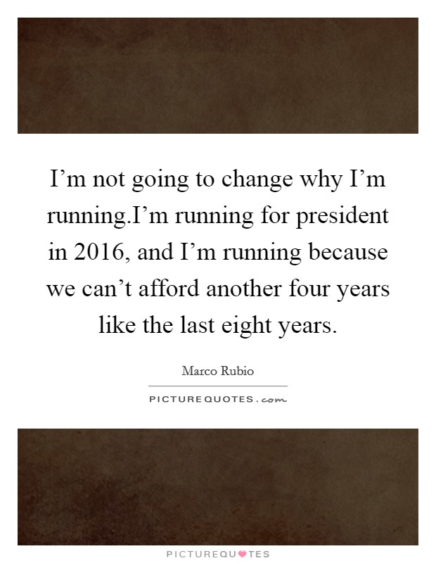 I'm not going to change why I'm running.I'm running for president in 2016, and I'm running because we can't afford another four years like the last eight years. Picture Quote #1