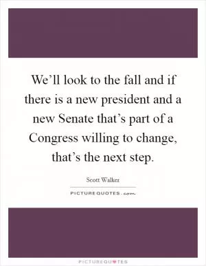 We’ll look to the fall and if there is a new president and a new Senate that’s part of a Congress willing to change, that’s the next step Picture Quote #1