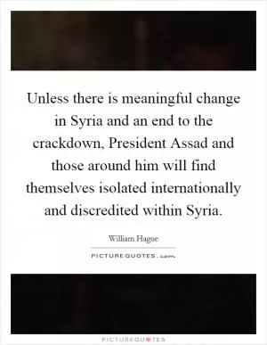 Unless there is meaningful change in Syria and an end to the crackdown, President Assad and those around him will find themselves isolated internationally and discredited within Syria Picture Quote #1