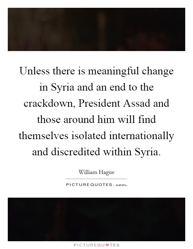 Unless there is meaningful change in Syria and an end to the crackdown, President Assad and those around him will find themselves isolated internationally and discredited within Syria. Picture Quote #1