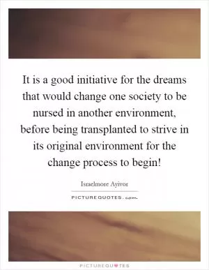 It is a good initiative for the dreams that would change one society to be nursed in another environment, before being transplanted to strive in its original environment for the change process to begin! Picture Quote #1