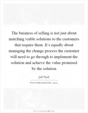 The business of selling is not just about matching viable solutions to the customers that require them. It’s equally about managing the change process the customer will need to go through to implement the solution and achieve the value promised by the solution Picture Quote #1