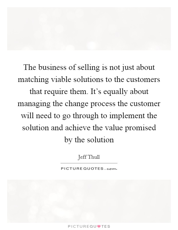 The business of selling is not just about matching viable solutions to the customers that require them. It's equally about managing the change process the customer will need to go through to implement the solution and achieve the value promised by the solution Picture Quote #1