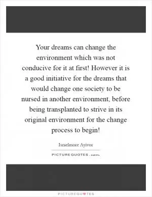 Your dreams can change the environment which was not conducive for it at first! However it is a good initiative for the dreams that would change one society to be nursed in another environment, before being transplanted to strive in its original environment for the change process to begin! Picture Quote #1