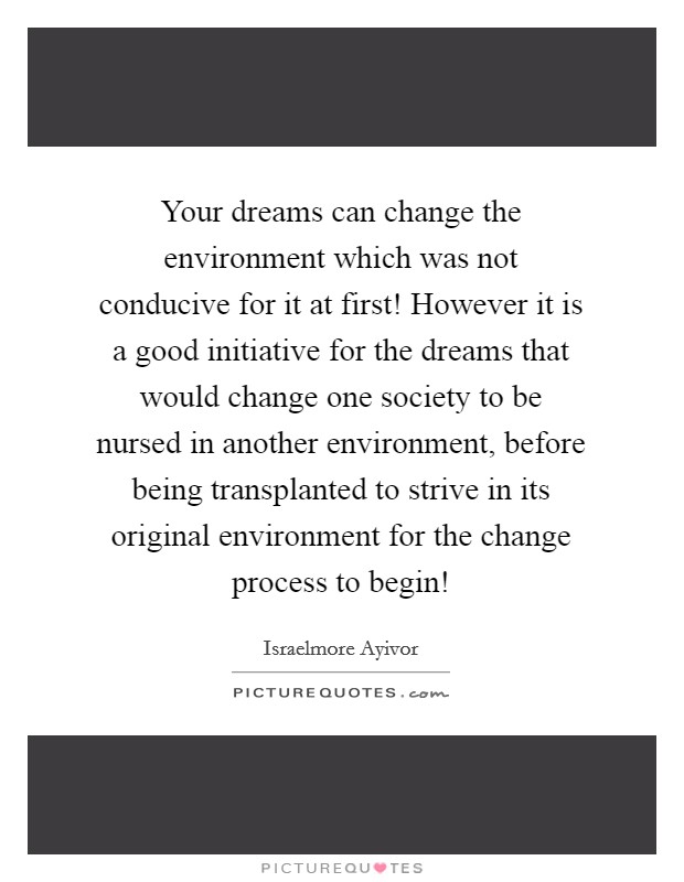Your dreams can change the environment which was not conducive for it at first! However it is a good initiative for the dreams that would change one society to be nursed in another environment, before being transplanted to strive in its original environment for the change process to begin! Picture Quote #1