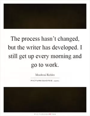 The process hasn’t changed, but the writer has developed. I still get up every morning and go to work Picture Quote #1