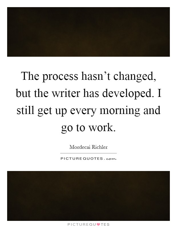 The process hasn't changed, but the writer has developed. I still get up every morning and go to work. Picture Quote #1