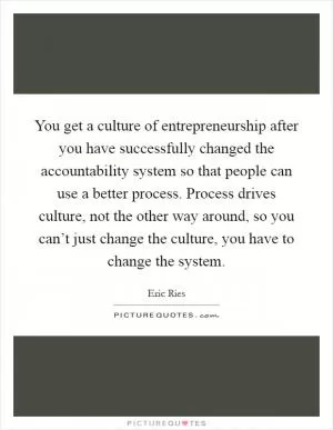 You get a culture of entrepreneurship after you have successfully changed the accountability system so that people can use a better process. Process drives culture, not the other way around, so you can’t just change the culture, you have to change the system Picture Quote #1
