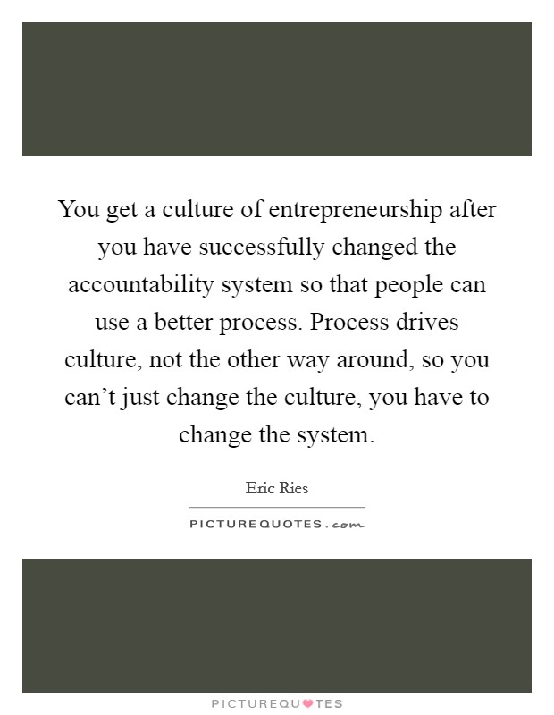 You get a culture of entrepreneurship after you have successfully changed the accountability system so that people can use a better process. Process drives culture, not the other way around, so you can't just change the culture, you have to change the system. Picture Quote #1