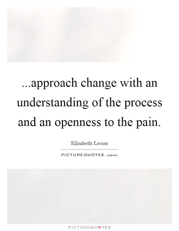...approach change with an understanding of the process and an openness to the pain. Picture Quote #1