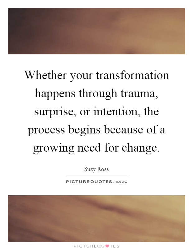 Whether your transformation happens through trauma, surprise, or intention, the process begins because of a growing need for change. Picture Quote #1