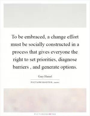 To be embraced, a change effort must be socially constructed in a process that gives everyone the right to set priorities, diagnose barriers , and generate options Picture Quote #1