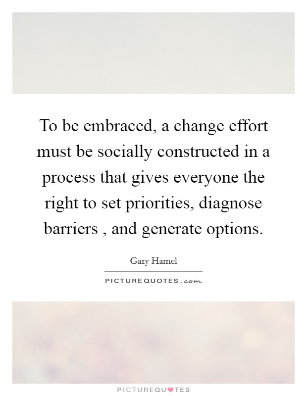To be embraced, a change effort must be socially constructed in a process that gives everyone the right to set priorities, diagnose barriers , and generate options. Picture Quote #1