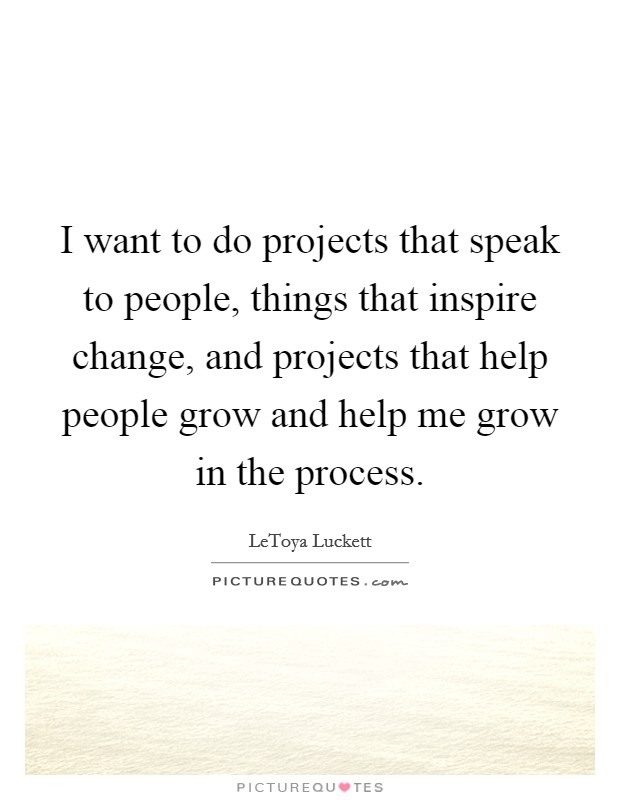 I want to do projects that speak to people, things that inspire change, and projects that help people grow and help me grow in the process. Picture Quote #1