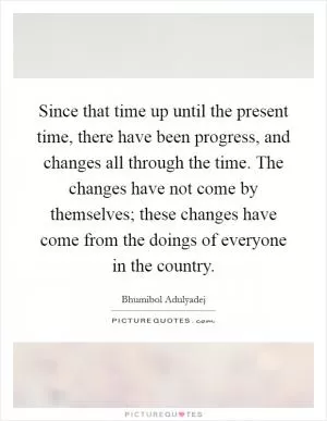 Since that time up until the present time, there have been progress, and changes all through the time. The changes have not come by themselves; these changes have come from the doings of everyone in the country Picture Quote #1