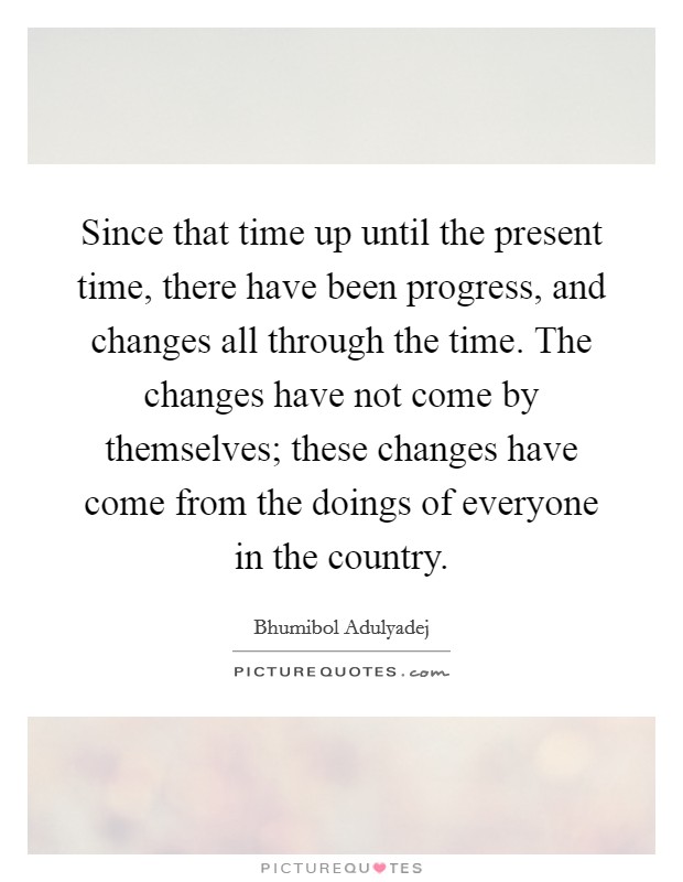 Since that time up until the present time, there have been progress, and changes all through the time. The changes have not come by themselves; these changes have come from the doings of everyone in the country. Picture Quote #1