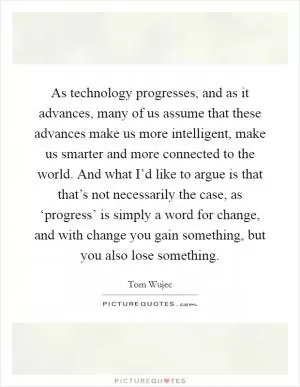 As technology progresses, and as it advances, many of us assume that these advances make us more intelligent, make us smarter and more connected to the world. And what I’d like to argue is that that’s not necessarily the case, as ‘progress’ is simply a word for change, and with change you gain something, but you also lose something Picture Quote #1