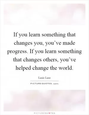 If you learn something that changes you, you’ve made progress. If you learn something that changes others, you’ve helped change the world Picture Quote #1