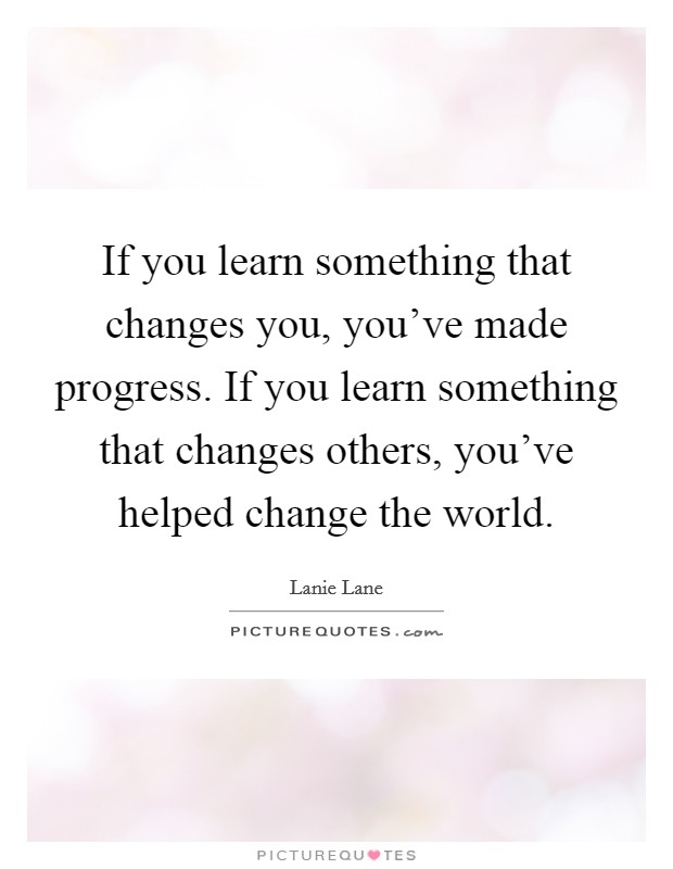 If you learn something that changes you, you've made progress. If you learn something that changes others, you've helped change the world. Picture Quote #1
