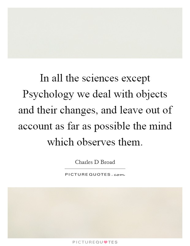 In all the sciences except Psychology we deal with objects and their changes, and leave out of account as far as possible the mind which observes them. Picture Quote #1